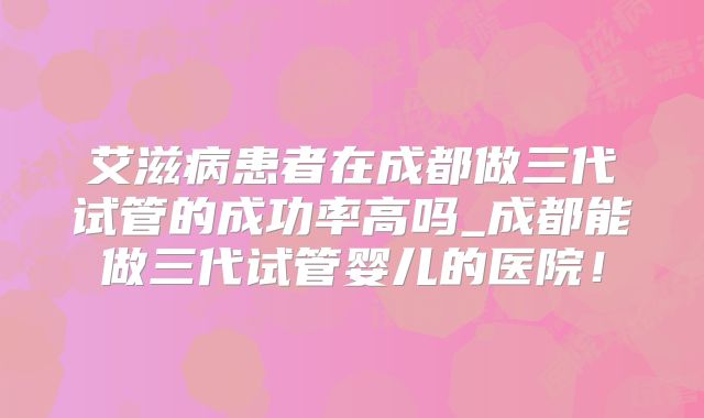 艾滋病患者在成都做三代试管的成功率高吗_成都能做三代试管婴儿的医院!