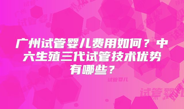 广州试管婴儿费用如何？中六生殖三代试管技术优势有哪些？