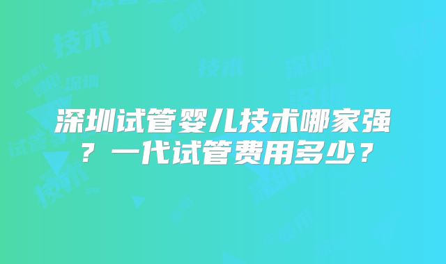 深圳试管婴儿技术哪家强?一代试管费用多少?