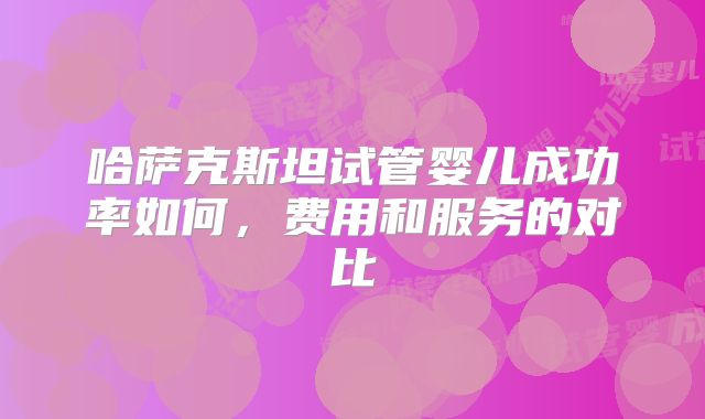 哈萨克斯坦试管婴儿成功率如何，费用和服务的对比