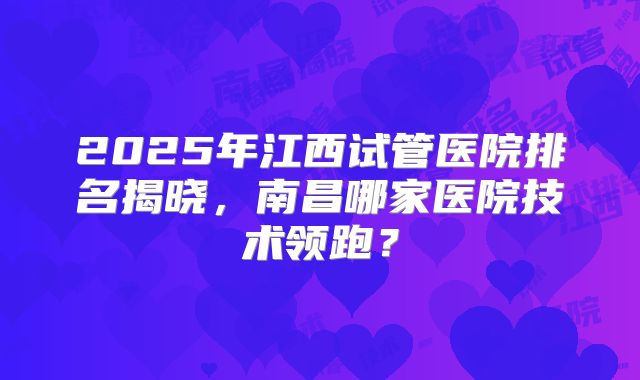 2025年江西试管医院排名揭晓，南昌哪家医院技术领跑？