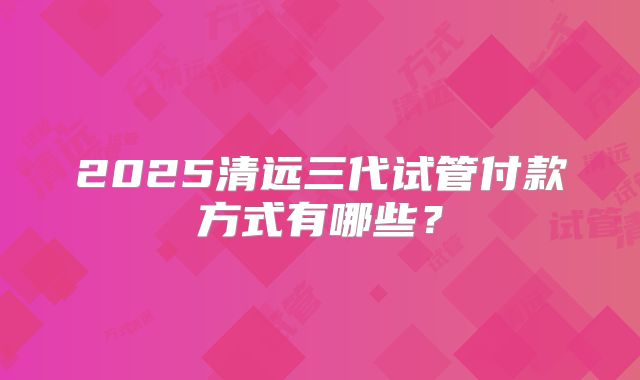 2025清远三代试管付款方式有哪些？