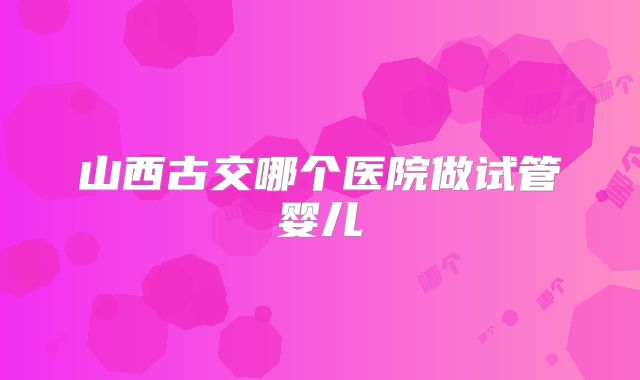 山西古交哪个医院做试管婴儿