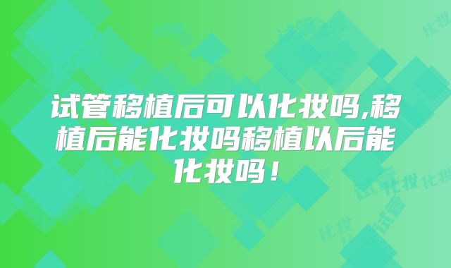 试管移植后可以化妆吗,移植后能化妆吗移植以后能化妆吗!