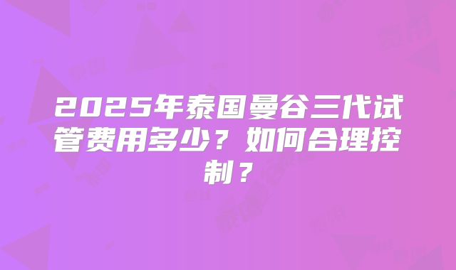 2025年泰国曼谷三代试管费用多少?如何合理控制?