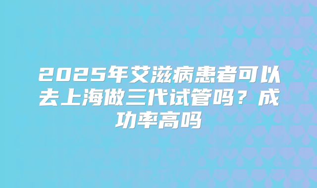 2025年艾滋病患者可以去上海做三代试管吗?成功率高吗