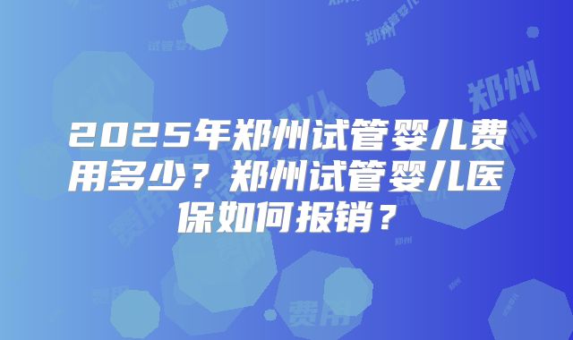 2025年郑州试管婴儿费用多少？郑州试管婴儿医保如何报销？