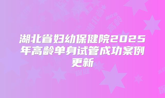 湖北省妇幼保健院2025年高龄单身试管成功案例更新