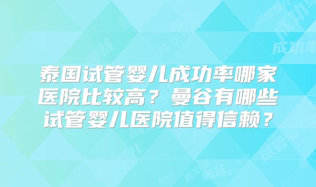 泰国试管婴儿成功率哪家医院比较高？曼谷有哪些试管婴儿医院值得信赖？