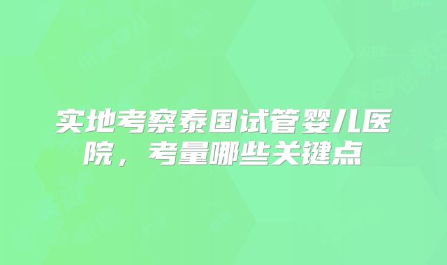 实地考察泰国试管婴儿医院，考量哪些关键点