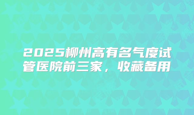 2025柳州高有名气度试管医院前三家，收藏备用