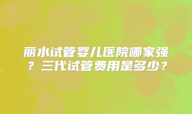 丽水试管婴儿医院哪家强?三代试管费用是多少?