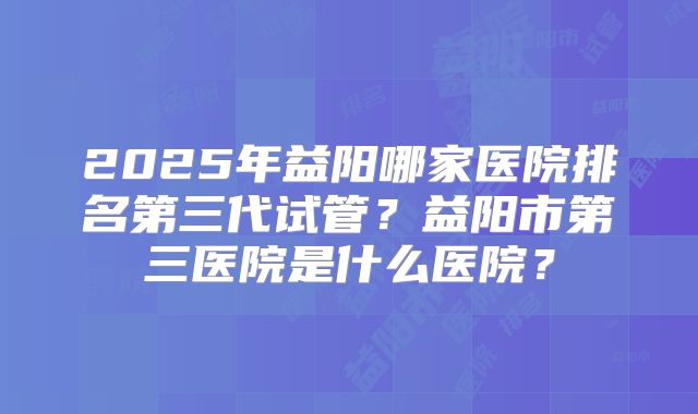 2025年益阳哪家医院排名第三代试管？益阳市第三医院是什么医院？