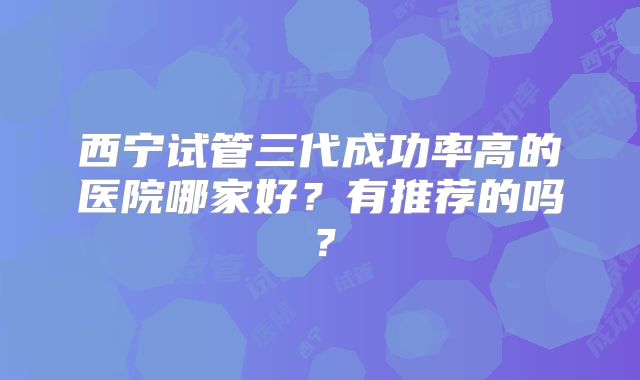 西宁试管三代成功率高的医院哪家好?有推荐的吗?