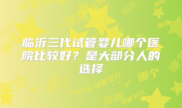 临沂三代试管婴儿哪个医院比较好?是大部分人的选择