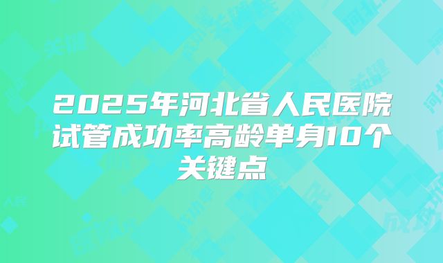 2025年河北省人民医院试管成功率高龄单身10个关键点