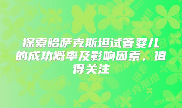 探索哈萨克斯坦试管婴儿的成功概率及影响因素,值得关注