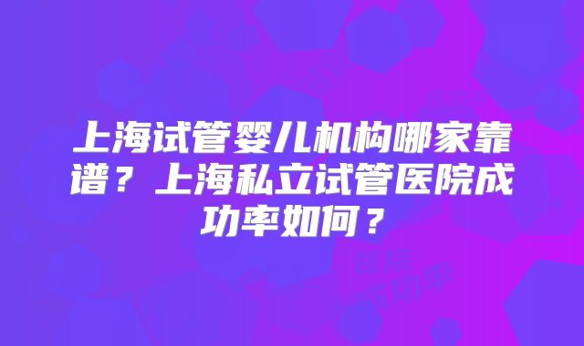 上海试管婴儿机构哪家靠谱?上海私立试管医院成功率如何?