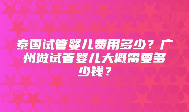 泰国试管婴儿费用多少?广州做试管婴儿大概需要多少钱?