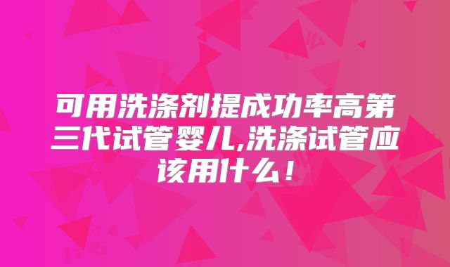 可用洗涤剂提成功率高第三代试管婴儿,洗涤试管应该用什么!