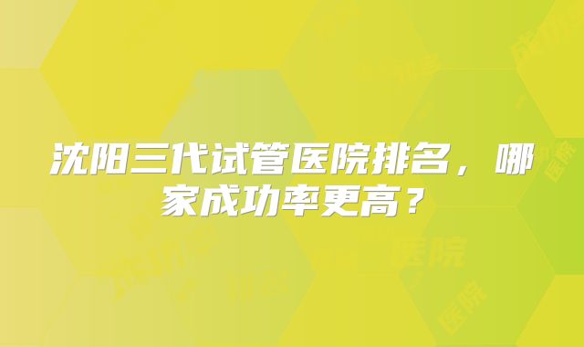 沈阳三代试管医院排名，哪家成功率更高？