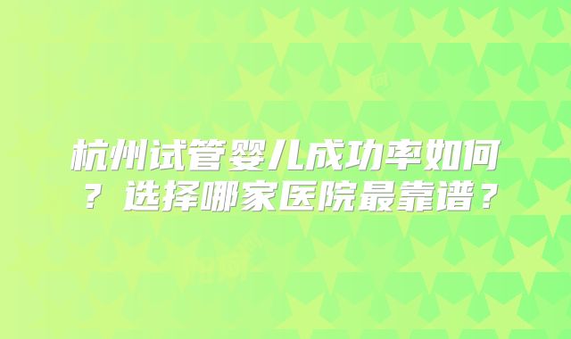杭州试管婴儿成功率如何?选择哪家医院最靠谱?