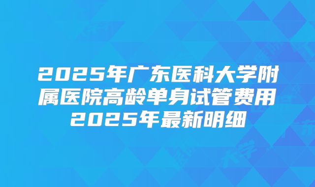 2025年广东医科大学附属医院高龄单身试管费用2025年最新明细