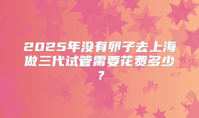 2025年没有卵子去上海做三代试管需要花费多少?