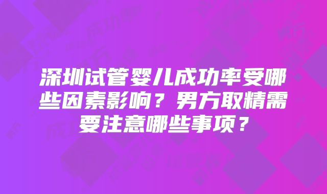 深圳试管婴儿成功率受哪些因素影响?男方取精需要注意哪些事项?