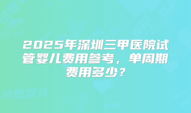 2025年深圳三甲医院试管婴儿费用参考,单周期费用多少?
