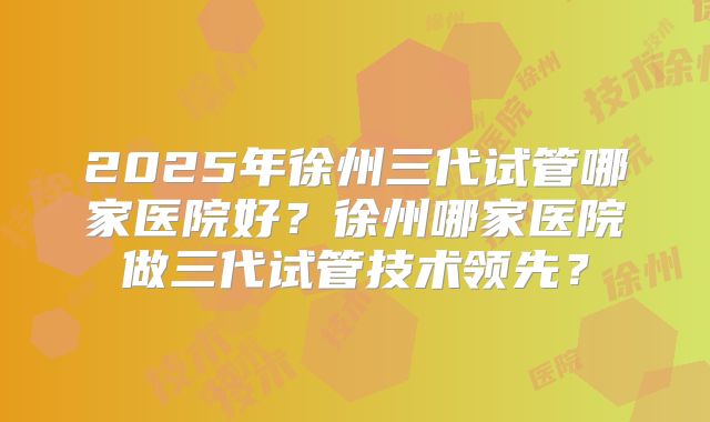 2025年徐州三代试管哪家医院好？徐州哪家医院做三代试管技术领先？