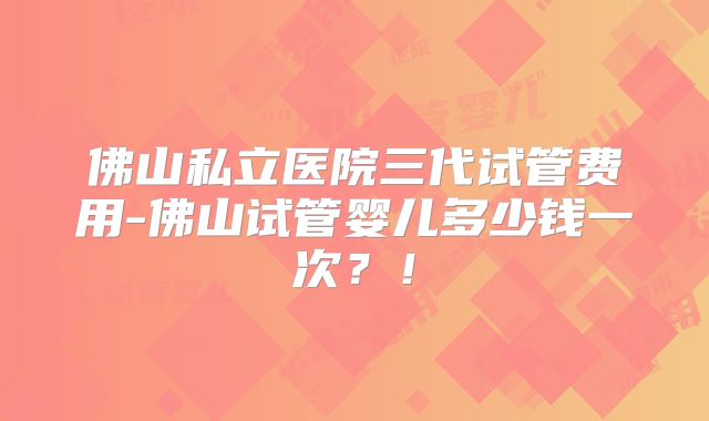 佛山私立医院三代试管费用-佛山试管婴儿多少钱一次？！