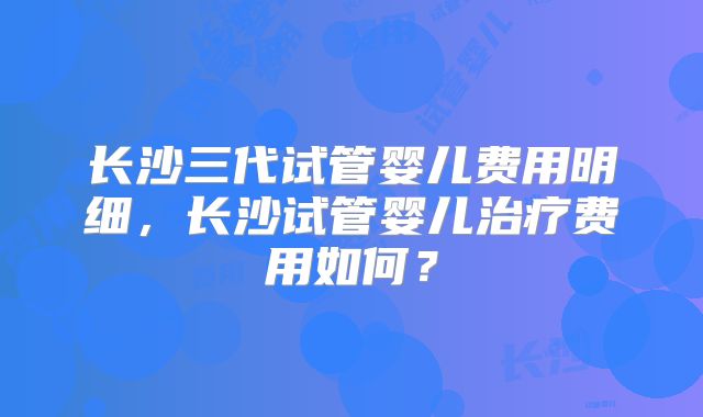 长沙三代试管婴儿费用明细,长沙试管婴儿治疗费用如何?