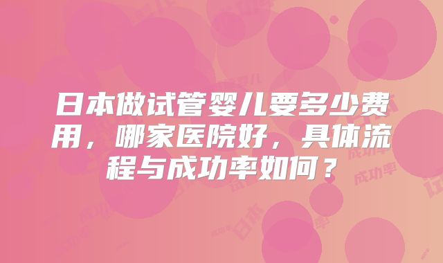 日本做试管婴儿要多少费用,哪家医院好,具体流程与成功率如何?