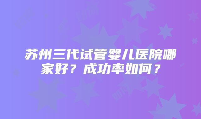 苏州三代试管婴儿医院哪家好?成功率如何?