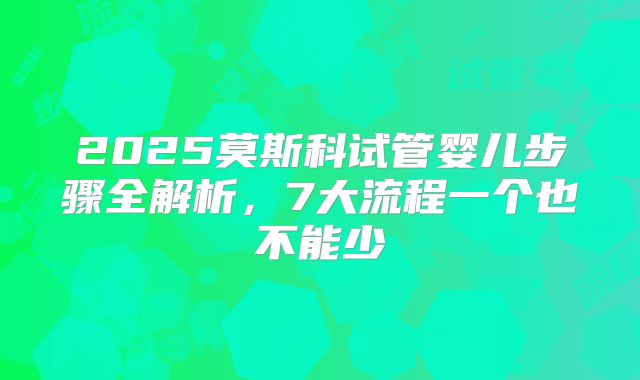 2025莫斯科试管婴儿步骤全解析,7大流程一个也不能少