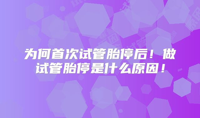 为何首次试管胎停后!做试管胎停是什么原因!