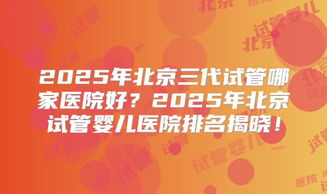2025年北京三代试管哪家医院好？2025年北京试管婴儿医院排名揭晓！