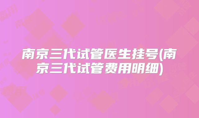 南京三代试管医生挂号(南京三代试管费用明细)