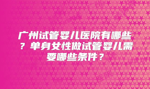广州试管婴儿医院有哪些?单身女性做试管婴儿需要哪些条件?