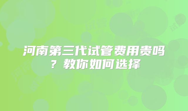 河南第三代试管费用贵吗?教你如何选择