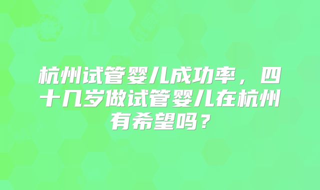 杭州试管婴儿成功率,四十几岁做试管婴儿在杭州有希望吗?
