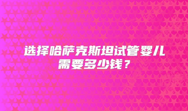 选择哈萨克斯坦试管婴儿需要多少钱?