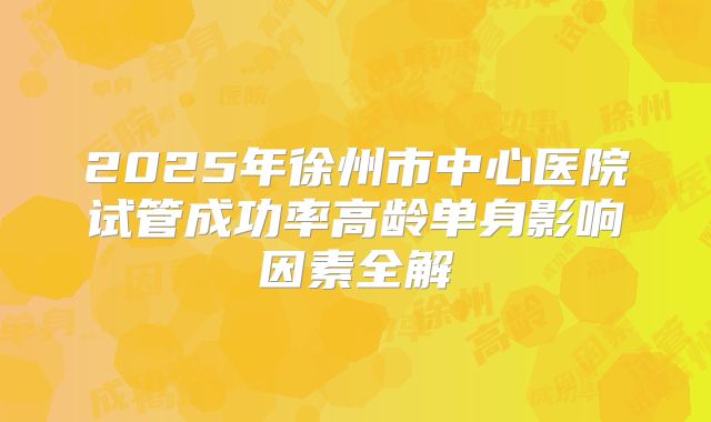 2025年徐州市中心医院试管成功率高龄单身影响因素全解