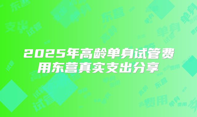 2025年高龄单身试管费用东营真实支出分享