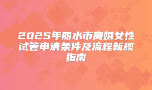 2025年丽水市离婚女性试管申请条件及流程新规指南