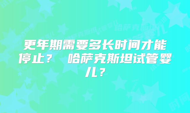 更年期需要多长时间才能停止？ 哈萨克斯坦试管婴儿？