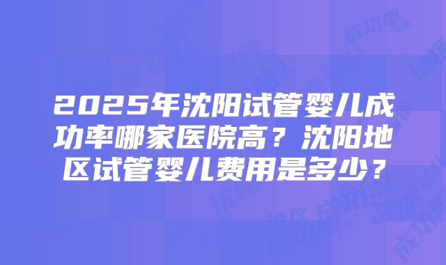 2025年沈阳试管婴儿成功率哪家医院高?沈阳地区试管婴儿费用是多少?