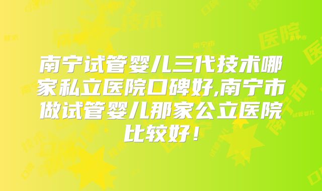 南宁试管婴儿三代技术哪家私立医院口碑好,南宁市做试管婴儿那家公立医院比较好！