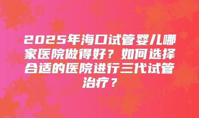 2025年海口试管婴儿哪家医院做得好？如何选择合适的医院进行三代试管治疗？